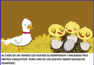 AL CABO DE UN TIEMPO LOS HUEVOS SE ROMPIERON Y NACIERON TRES
PATITOS CHIQUITITOS. PERO UNO DE LOS HUEVOS TARDÓ MUCHO EN
ROMPERSE.