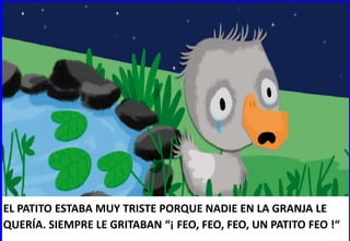 EL PATITO ESTABA MUY TRISTE PORQUE NADIE EN LA GRANJA LE
QUERÍA. SIEMPRE LE GRITABAN “¡ FEO, FEO, FEO, UN PATITO FEO !“