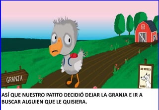 ASÍ QUE NUESTRO PATITO DECIDIÓ DEJAR LA GRANJA E IR A
BUSCAR ALGUIEN QUE LE QUISIERA.