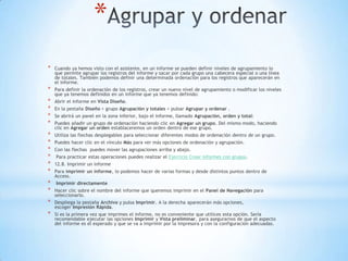 *
* Cuando ya hemos visto con el asistente, en un informe se pueden definir niveles de agrupamiento lo
que permite agrupar los registros del informe y sacar por cada grupo una cabecera especial o una línea
de totales. También podemos definir una determinada ordenación para los registros que aparecerán en
el informe.
* Para definir la ordenación de los registros, crear un nuevo nivel de agrupamiento o modificar los niveles
que ya tenemos definidos en un informe que ya tenemos definido:
* Abrir el informe en Vista Diseño.
* En la pestaña Diseño > grupo Agrupación y totales > pulsar Agrupar y ordenar .
* Se abrirá un panel en la zona inferior, bajo el informe, llamado Agrupación, orden y total:
* Puedes añadir un grupo de ordenación haciendo clic en Agregar un grupo. Del mismo modo, haciendo
clic en Agregar un orden establaceremos un orden dentro de ese grupo.
* Utiliza las flechas desplegables para seleccionar diferentes modos de ordenación dentro de un grupo.
* Puedes hacer clic en el vínculo Más para ver más opciones de ordenación y agrupación.
* Con las flechas puedes mover las agrupaciones arriba y abajo.
* Para practicar estas operaciones puedes realizar el Ejercicio Crear informes con grupos.
* 12.8. Imprimir un informe
* Para imprimir un informe, lo podemos hacer de varias formas y desde distintos puntos dentro de
Access.
* Imprimir directamente
* Hacer clic sobre el nombre del informe que queremos imprimir en el Panel de Navegación para
seleccionarlo.
* Despliega la pestaña Archivo y pulsa Imprimir. A la derecha aparecerán más opciones,
escoger Impresión Rápida.
* Si es la primera vez que imprimes el informe, no es conveniente que utilices esta opción. Sería
recomendable ejecutar las opciones Imprimir y Vista preliminar, para asegurarnos de que el aspecto
del informe es el esperado y que se va a imprimir por la impresora y con la configuración adecuadas.
 