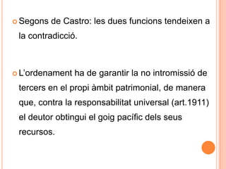 Segons de Castro: les dues funcions tendeixen a la contradicció. L’ordenament ha de garantir la no intromissió de tercers en el propi àmbit patrimonial, de manera que, contra la responsabilitat universal (art.1911) el deutor obtingui el goig pacífic dels seus recursos.