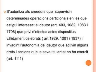 S’autoritza als creedors que  supervisin determinades operacions particionals en les que estigui interessat el deutor (art. 403, 1082, 1083 i 1708) que privi d’efectes actes dispositius vàlidament celebrats ( art.1929, 1001 i 1937) i invadint l’autonomia del deutor que activin alguns drets i accions que la seva titularitat no ha exercit (art. 1111)