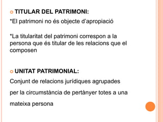 TITULAR DEL PATRIMONI:*El patrimoni no és objecte d’apropiació*La titularitat del patrimoni correspon a lapersona que és titular de les relacions que elcomposenUNITAT PATRIMONIAL:Conjunt de relacions jurídiques agrupadesper la circumstància de pertànyer totes a unamateixa persona