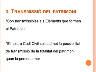 3. Transmissió del patrimoni*Son transmissibles els Elements que formenel Patrimoni*El nostre Codi Civil sols admet la possibilitatde transmissió de la totalitat del patrimoniquan la persona mor