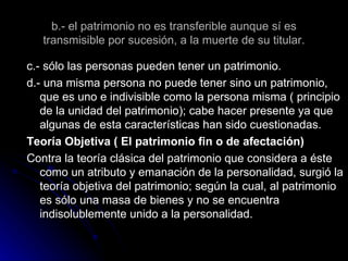 b.- el patrimonio no es transferible aunque sí es transmisible por sucesión, a la muerte de su titular. c.- sólo las personas pueden tener un patrimonio. d.- una misma persona no puede tener sino un patrimonio, que es uno e indivisible como la persona misma ( principio de la unidad del patrimonio); cabe hacer presente ya que algunas de esta características han sido cuestionadas. Teoría Objetiva ( El patrimonio fin o de afectación) Contra la teoría clásica del patrimonio que considera a éste como un atributo y emanación de la personalidad, surgió la teoría objetiva del patrimonio; según la cual, al patrimonio es sólo una masa de bienes y no se encuentra indisolublemente unido a la personalidad. 