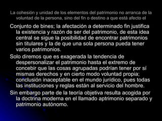 La cohesión y unidad de los elementos del patrimonio no arranca de la voluntad de la persona, sino del fin o destino a que está afecto el Conjunto de bines; la afectación a determinado fin justifica la existencia y razón de ser del patrimonio, de esta idea central se sigue la posibilidad de encontrar patrimonios sin titulares y la de que una sola persona pueda tener varios patrimonios. Solo diremos que es exagerada la tendencia de despersonalizar el patrimonio hasta el extremo de concebir que las cosas agrupadas podrían tener por sí mismas derechos y en cierto modo voluntad propia; conclusión inaceptable en el mundo jurídico, pues todas las instituciones y reglas están al servicio del hombre. Sin embargo parte de la teoría objetiva resulta acogida por la doctrina moderna en el llamado aptrimonio separado y patrimonio autónomo. 