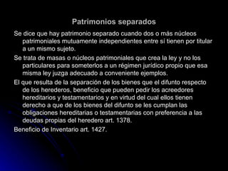 Patrimonios separados Se dice que hay patrimonio separado cuando dos o más núcleos patrimoniales mutuamente independientes entre sí tienen por titular a un mismo sujeto. Se trata de masas o núcleos patrimoniales que crea la ley y no los particulares para someterlos a un régimen jurídico propio que esa misma ley juzga adecuado a conveniente ejemplos. El que resulta de la separación de los bienes que el difunto respecto de los herederos, beneficio que pueden pedir los acreedores  hereditarios y testamentarios y en virtud del cual ellos tienen derecho a que de los bienes del difunto se les cumplan las obligaciones hereditarias o testamentarias con preferencia a las deudas propias del heredero art. 1378. Beneficio de Inventario art. 1427. 