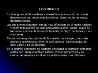 LOS BIENES En el lenguaje jurídico el tema así reseñado es conocido con varias denominaciones; derecho de los bienes, derechos de las cosas, derechos reales. Las dos primeras parecen ser las más difundidas en el medio nacional y sobre todo cuando se usan abreviadas bienes, cosas, lo que es frecuente y evocan la distinción tripartita de Gayo: personas, cosas y acciones. Pero no son muy descriptivas de la materia que incluyen, más bien aluden a la primera parte, en la cual se tratan los conceptos de cosa y bien y se los clasifica. En la doctrina extranjera es bastante empleada la expresión derechos reales que, aunque también parcial, es más compresiva y se centra precisamente en el sector jurídicamente más relevante. 