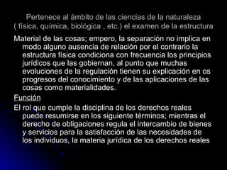 Pertenece al ámbito de las ciencias de la naturaleza ( física, química, biológica , etc.) el examen de la estructura Material de las cosas; empero, la separación no implica en modo alguno ausencia de relación por el contrario la estructura física condiciona con frecuencia los principios jurídicos que las gobiernan, al punto que muchas evoluciones de la regulación tienen su explicación en os progresos del conocimiento y de las aplicaciones de las cosas como materialidades. Función El rol que cumple la disciplina de los derechos reales puede resumirse en los siguiente términos; mientras el derecho de obligaciones regula el intercambio de bienes y servicios para la satisfacción de las necesidades de los individuos, la materia jurídica de los derechos reales 