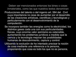 Deben ser mencionados entonces los bines o cosas inmateriales, como las que nuestros textos denominan Producciones del talento o del ingenio art. 584 del . Civil cuya importancia no cesa de aumentar por el desarrollo de las creaciones artísticas, científicas y tecnológicas y particularmente con el desenvolvimiento de la computación. Se incorpora también las energías como la electricidad, los distintos gases cada una con sus particularidades físicas, cuyo enorme valor asimismo es ostensible, aumentando los problemas jurídicos a medida que la ciencia y la tecnología mejoran las posibilidades humanas de descubrimiento, captura y control. Utilizando la exclusión de ha intentado precisar la noción de cosa mediante una referencia a la persona, proponiendo que cosa es todo los que no es persona, 