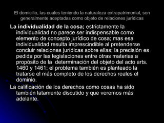 El domicilio, las cuales teniendo la naturaleza extrapatrimonial, son generalmente aceptadas como objeto de relaciones jurídicas La individualidad de la cosa;  estrictamente la individualidad no parece ser indispensable como elemento de concepto jurídico de cosa; mas esa individualidad resulta imprescindible al pretenderse concluir relaciones jurídicas sobre ellas; la precisión es pedida por las legislaciones entre otras materias a propósito de la  determinación del objeto del acto arts. 1460 y 1461; el problema también es planteado la tratarse el más completo de los derechos reales el dominio. La calificación de los derechos como cosas ha sido también latamente discutido y que veremos más adelante. 
