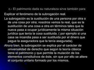 c.- El patrimonio dada su naturaleza sirve también para Explicar el fenómeno de la subrogación real. La subrogación es la sustitución de una persona por otra o de una cosa por otra; nosotros vemos la real, que es la sustitución de una cosa a otra en términos tales que la nueva pasa a ocupar jurídicamente la misma situación jurídica que tenía la cosa sustituida. ( por ejemplo si una casa se incendia pasa a ser sustituida por el dinero que pague la aseguradora que la tenía asegurada). Ahora bien, la subrogación se explica por el carácter de universalidad de derecho que según la teoría clásica tiene el patrimonio y que permite la mutación de los elementos constitutivos de éste, sin que por ello se altere el conjunto unitario formado por los mismos. 