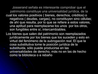 Josserand señala es interesante comprobar que el patrimonio constituye una universalidad jurídica, de la cual los valores positivos ( bienes, derechos, créditos) o negativos ( deudas, cargas), no constituyen sino células; de ahí que resulta, por lo que se refiere a estos valores, una aptitud para reemplazarse los unos  por los otros, son fungibles entre sí, intercambiables. Los bienes que salen del patrimonio son reemplazados jurídicamente por los bienes que los suceden y esto en virtud del fenómeno de la  subrogación real , El que la cosa substitutiva tome la posición jurídica de la substituida, sólo puede producirse en las universalidades de derecho, más no en las de hecho como la biblioteca o e rebaño 