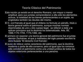 Teoría Clásica del Patrimonio Esta noción ya existió en el derecho Romano, con mayor o menor amplitud, pero sus juristas comprendieron e ella sólo los elementos activos, la totalidad de los bienes pertenecientes a un sujeto, no englobaba también las deudas del mismo. El C. civil francés al igual que el chileno no formula un párrafo, título o teoría general sobre el patrimonio, aunque muchas normas diseminadas de uno y otro cuerpo legal,  se refieren a éste y le aplican principios que la doctrina ha sistematizado. Arts. 85, 1066,1170.1744, 1170,1382, etc. El primero en exponer una teoría general del patrimonio fue el jurista alemán Zachariae, el que a mediados del siglo pasado escribió la obra titulada “El derecho Civil francés”. El puso de relieve varios caracteres del patrimonio, que la doctrina moderna o parte de ella conserva; pero al igual que los romanos sólo concibió el patrimonio como una unidad jurídica de todos los objetos exteriores pertenecientes a una persona. 
