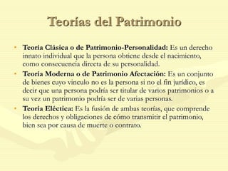Teorías del Patrimonio
• Teoría Clásica o de Patrimonio-Personalidad: Es un derecho
innato individual que la persona obtiene desde el nacimiento,
como consecuencia directa de su personalidad.
• Teoría Moderna o de Patrimonio Afectación: Es un conjunto
de bienes cuyo vinculo no es la persona si no el fin jurídico, es
decir que una persona podría ser titular de varios patrimonios o a
su vez un patrimonio podría ser de varias personas.
• Teoría Eléctica: Es la fusión de ambas teorías, que comprende
los derechos y obligaciones de cómo transmitir el patrimonio,
bien sea por causa de muerte o contrato.
 