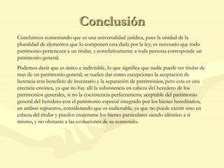 Conclusión
Concluimos comentando que es una universalidad jurídica, pues la unidad de la
pluralidad de elementos que lo componen esta dada por la ley; es necesario que todo
patrimonio pertenezca a un titular, y correlativamente a toda persona corresponde un
patrimonio general.
Podemos decir que es único e indivisible, lo que significa que nadie puede ser titular de
mas de un patrimonio general; se suelen dar como excepciones la aceptación de
herencia con beneficio de inventario y la separación de patrimonios, pero esta es una
creencia errónea, ya que no hay allí la subsistencia en cabeza del heredero de los
patrimonios generales, si no la coexistencia perfectamente aceptable del patrimonio
general del heredero con el patrimonio especial integrado por los bienes hereditarios,
en ambos supuestos, considerando que es inalienable, ya que no puede existir sino en
cabeza del titular y pueden enajenarse los bienes particulares siendo idéntico a si
mismo, y no obstante a las evoluciones de su contenido.
 