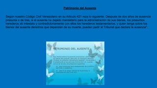 Patrimonio del Ausente
Según nuestro Código Civil Venezolano en su Articulo 421 reza lo siguiente. Después de dos años de ausencia
presunta o de tres, si el ausente ha dejado mandatario para la administración de sus bienes, los presuntos
herederos ab intestato y contradictoriamente con ellos los herederos testamentarios, y quien tenga sobre los
bienes del ausente derechos que dependan de su muerte, pueden pedir al Tribunal que declare la ausencia".
 