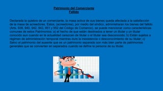Patrimonio del Comerciante
Fallido
Declarada la quiebra de un comerciante, la masa activa de sus bienes queda afectada a la satisfacción
de la masa de acreedores. Estos, (acreedores), por medio del sindico, administraran los bienes del fallido
(Arts. 939, 940, 942, 943, 951 y 952 del Código de Comercio), se puede mencionar como características
comunes de estos Patrimonios: a) el hecho de que están destinados a tener un titular y un titular
conocido aun cuando en la actualidad carezcan de titular o el titular sea desconocido; b) Están sujetos a
régimen de administración temporal mientras dure la inexistencia o desconocimiento de su titular; c)
Salvo el patrimonio del ausente que es un patrimonio separado son más bien parte de patrimonios
generales que se convierten en separados cuando se define la persona de su titular.
 