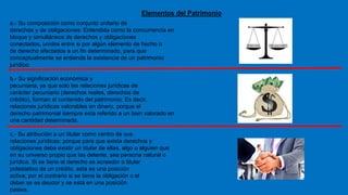 Elementos del Patrimonio
a.- Su composición como conjunto unitario de
derechos y de obligaciones: Entendida como la concurrencia en
bloque y simultáneos de derechos y obligaciones
conectados, unidos entre si por algún elemento de hecho o
de derecho afectados a un fin determinado, para que
conceptualmente se entienda la existencia de un patrimonio
jurídico.
b.- Su significación económica y
pecuniaria, ya que solo las relaciones jurídicas de
carácter pecuniario (derechos reales, derechos de
crédito), forman el contenido del patrimonio: Es decir,
relaciones jurídicas valorables en dinero, porque el
derecho patrimonial siempre esta referido a un bien valorado en
una cantidad determinada.
c.- Su atribución a un titular como centro de sus
relaciones jurídicas: porque para que exista derechos y
obligaciones debe existir un titular de ellas, algo o alguien que
en su universo propio que las detente, sea persona natural o
jurídica. Si se tiene el derecho es acreedor o titular
potestativo de un crédito, esta es una posición
activa; por el contrario si se tiene la obligación o el
deber se es deudor y se está en una posición
pasiva.
 