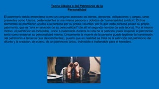 Teoría Clásica o del Patrimonio de la
Personalidad
El patrimonio debía entenderse como un conjunto abstracto de bienes, derechos, obligaciones y cargas, tanto
presentes como futuros, pertenecientes a una misma persona y dotados de “universalidad jurídica”, Dichos
elementos se mantienen unidos a la persona por su propia voluntad, por lo que cada persona posee su propio
patrimonio, que es “una emanación de su personalidad” (de allí el segundo nombre de esta teoría). Por el mismo
motivo, el patrimonio es indivisible, único e inalienable durante la vida de la persona, pues enajenar el patrimonio
sería como enajenar su personalidad misma, Únicamente la muerte de la persona puede legitimar la transmisión
del patrimonio a terceros (sus descendientes), puesto que en realidad se trata de la extinción del patrimonio del
difunto y la creación, de nuevo, de un patrimonio único, indivisible e inalienable para el heredero.
 
