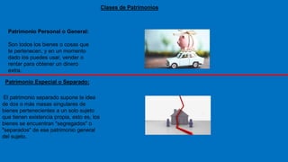 Clases de Patrimonios
Patrimonio Personal o General:
Son todos los bienes o cosas que
te pertenecen, y en un momento
dado los puedes usar, vender o
rentar para obtener un dinero
extra.
El patrimonio separado supone la idea
de dos o más masas singulares de
bienes pertenecientes a un solo sujeto
que tienen existencia propia, esto es, los
bienes se encuentran "segregados" o
"separados" de ese patrimonio general
del sujeto.
Patrimonio Especial o Separado:
 