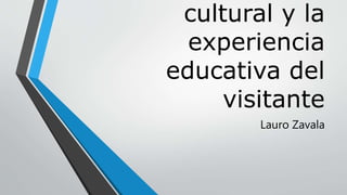 cultural y la
experiencia
educativa del
visitante
Lauro Zavala
 