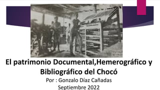 El patrimonio Documental,Hemerográfico y
Bibliográfico del Chocó
Por : Gonzalo Díaz Cañadas
Septiembre 2022
 