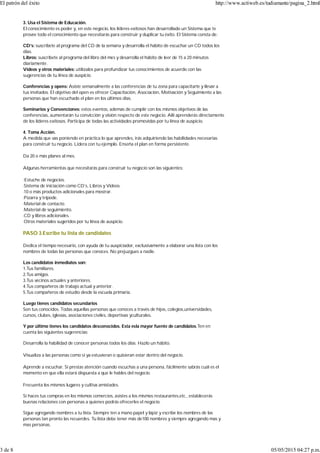 3. Usa el Sistema de Educación.
El conocimiento es poder y, en este negocio, los líderes exitosos han desarrollado un Sistema que te
provee todo el conocimiento que necesitarás para construir y duplicar tu éxito. El Sistema consta de:
CD’s: suscríbete al programa del CD de la semana y desarrolla el hábito de escuchar un CD todos los
días.
Libros: suscríbete al programa del libro del mes y desarrolla el hábito de leer de 15 a 20 minutos
diariamente.
Videos y otros materiales: utilízalos para profundizar tus conocimientos de acuerdo con las
sugerencias de tu línea de auspicio.
Conferencias y opens: Asiste semanalmente a las conferencias de tu zona para capacitarte y llevar a
tus invitados. El objetivo del open es ofrecer Capacitación, Asociación, Motivación y Seguimiento a las
personas que han escuchado el plan en los últimos días.
Seminarios y Convenciones: estos eventos, además de cumplir con los mismos objetivos de las
conferencias, aumentarán tu convicción y visión respecto de este negocio. Allí aprenderás directamente
de los líderes exitosos. Participa de todas las actividades promovidas por tu línea de auspicio.
4. Toma Acción.
A medida que vas poniendo en práctica lo que aprendes, irás adquiriendo las habilidades necesarias
para construir tu negocio. Lidera con tu ejemplo. Enseña el plan en forma persistente.
Da 20 o más planes al mes.
Algunas herramientas que necesitarás para construir tu negocio son las siguientes:
·Estuche de negocios.
·Sistema de iniciación como CD’s, Libros y Videos.
·10 o más productos adicionales para mostrar.
·Pizarra y trípode.
·Material de contacto.
·Material de seguimiento.
·CD y libros adicionales.
·Otros materiales sugeridos por tu línea de auspicio.
PASO 3.Escribe tu lista de candidatos
Dedica el tiempo necesario, con ayuda de tu auspiciador, exclusivamente a elaborar una lista con los
nombres de todas las personas que conoces. No prejuzgues a nadie.
Los candidatos inmediatos son:
1.Tus familiares.
2.Tus amigos.
3.Tus vecinos actuales y anteriores.
4.Tus compañeros de trabajo actual y anterior.
5.Tus compañeros de estudio desde la escuela primaria.
Luego tienes candidatos secundarios
Son tus conocidos. Todas aquellas personas que conoces a través de hijos, colegios,universidades,
cursos, clubes, iglesias, asociaciones civiles, deportivas yculturales.
Y por último tienes los candidatos desconocidos. Esta esla mayor fuente de candidatos.Ten en
cuenta las siguientes sugerencias:
Desarrolla la habilidad de conocer personas todos los días. Hazlo un hábito.
Visualiza a las personas como si ya estuvieran o quisieran estar dentro del negocio.
Aprende a escuchar. Si prestas atención cuando escuchas a una persona, fácilmente sabrás cuál es el
momento en que ella estará dispuesta a que le hables del negocio.
Frecuenta los mismos lugares y cultiva amistades.
Si haces tus compras en los mismos comercios, asistes a los mismos restaurantes,etc., establecerás
buenas relaciones con personas a quienes podrás ofrecerles el negocio.
Sigue agregando nombres a tu lista. Siempre ten a mano papel y lápiz y escribe los nombres de las
personas tan pronto las recuerdes. Tu lista debe tener más de100 nombres y siempre agregando mas y
mas personas.
El patrón del éxito http://www.actiweb.es/tudiamante/pagina_2.html
3 de 8 05/05/2015 04:27 p.m.
 