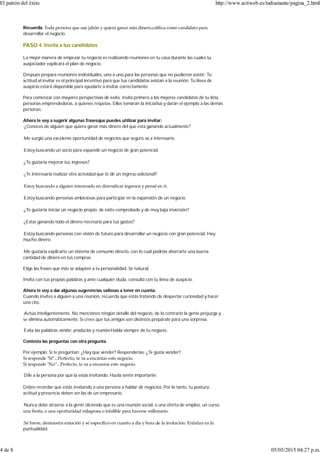 Recuerda: Toda persona que use jabón y quiera ganar más dinero,caliﬁca como candidato para
desarrollar el negocio.
PASO 4. Invita a tus candidatos
La mejor manera de empezar tu negocio es realizando reuniones en tu casa durante las cuales tu
auspiciador explicará el plan de negocio.
Después prepara reuniones individuales, uno a uno,para las personas que no pudieron asistir. Tu
actitud al invitar es el principal incentivo para que tus candidatos asistan a la reunión. Tu línea de
auspicio estará disponible para ayudarte a invitar correctamente.
Para comenzar con mayores perspectivas de éxito, invita primero a los mejores candidatos de tu lista,
personas emprendedoras, a quienes respetas. Ellos tomarán la iniciativa y darán el ejemplo a las demás
personas.
Ahora te voy a sugerir algunas frasesque puedes utilizar para invitar:
·¿Conoces de alguien que quiera ganar más dinero del que esta ganando actualmente?
·Me surgió una excelente oportunidad de negocios que seguro va a interesarte.
·Estoy buscando un socio para expandir un negocio de gran potencial.
·¿Te gustaría mejorar tus ingresos?
·¿Te interesaría realizar otra actividad que te dé un ingreso adicional?
·Estoy buscando a alguien interesado en diversiﬁcar ingresos y pensé en ti.
·Estoy buscando personas ambiciosas para participar en la expansión de un negocio.
·¿Te gustaría iniciar un negocio propio, de éxito comprobado y de muy baja inversión?
·¿Estás ganando todo el dinero necesario para tus gastos?
·Estoy buscando personas con visión de futuro para desarrollar un negocio con gran potencial. Hay
mucho dinero.
·Me gustaría explicarte un sistema de consumo directo, con lo cual podrías ahorrarte una buena
cantidad de dinero en tus compras.
Elige las frases que más se adapten a tu personalidad. Sé natural.
Invita con tus propias palabras y ante cualquier duda, consulta con tu línea de auspicio.
Ahora te voy a dar algunas sugerencias valiosas a tener en cuenta:
Cuando invites a alguien a una reunión, recuerda que estás tratando de despertar curiosidad y hacer
una cita.
·Actúa inteligentemente. No menciones ningún detalle del negocio, de lo contrario la gente prejuzga y
se elimina automáticamente. Si crees que tus amigos son distintos prepárate para una sorpresa.
·Evita las palabras vender, productos y reunión.Habla siempre de tu negocio.
Contesta las preguntas con otra pregunta.
Por ejemplo: Si te preguntan: ¿Hay que vender? Responderías: ¿Te gusta vender?
Si responde ʺSí”...Perfecto, te va a encantar este negocio.
Si responde ʺNo”...Perfecto, te va a encantar este negocio.
·Dile a la persona por qué la estás invitando. Hazla sentir importante.
Debes recordar que estás invitando a una persona a hablar de negocios. Por lo tanto, tu postura,
actitud y presencia deben ser las de un empresario.
·Nunca debe atraerse a la gente diciendo que es una reunión social, o una oferta de empleo, un curso,
una ﬁesta, o una oportunidad milagrosa o infalible para hacerse millonario.
·Sé breve, demuestra emoción y sé especíﬁco en cuanto a día y hora de la invitación. Enfatiza en la
puntualidad.
El patrón del éxito http://www.actiweb.es/tudiamante/pagina_2.html
4 de 8 05/05/2015 04:27 p.m.
 