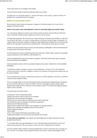 ·Invita a que asista con su cónyuge si está casado.
·Invita un número mayor de personas de las que quieres que asistan.
·No digas que es un ʺpequeño negocio” o ʺnegocio del esposo o de la esposa”, porque el mismo ni es
pequeño ni es necesario hacerlo con la pareja.
PASO 5.Ten una reunión exitosa
Recuerda que la mejor manera de empezar tu negocio es teniendo reuniones en tu casa. Esto te
asegura uncomienzo exitoso.
Ahora te voy a hacer unas recomendaciones a tener en cuenta para lograr una reunión exitosa:
1.Es conveniente realizar las reuniones por la noche, preferentemente entre las7:00 y las 10:00 de la
noche. Sé ﬂexible. También pueden organizarse durante el ﬁn de semana.
2.El lugar debe prepararse de tal manera que resulte cómodo y no intimide a los invitados. La sala de tu
casa resulta el sitio ideal, y en cuanto a la presentación, es suﬁciente tenerlos limpios y ordenados. No
coloques sillas de antemano, ubícalas a medida que vayan llegando los invitados. No es convenienteque
adviertan que esperabas a más personas, podrían pensar: ¿Qué sabrán los demás que yo no sepa?
3.Debes tener la precaución de que no haya a la vista productos, bibliografía o material relacionado con
el negocio antes del momento adecuado.
4.Evita la presencia de niños y animales durante la presentación. También debes suprimir otras posibles
causas de distracción como teléfonos, radio,televisión, etc.
5.Vístete apropiadamente para una reunión de negocios. Vestimenta formal como traje de negocios
tanto para damas como caballeros.
6.Sirve únicamente café y/o refrescos y siempre después de la reunión. Obviamente no sirvas bebidas
alcohólicas.
7.Comienza la reunión a tiempo; no esperes a los invitados que se retrasen. De 15 a 20 minutos de
conversación social es suﬁciente. Si alguien no asiste, no lo comentes, así los presentes sentirán que son
los únicos invitados.
8.Como anﬁtrión de la reunión, es importante mantener una actitud optimista y entusiasta, y presentar
a la persona que explicará el plan.
9.Tú y tu cónyuge deben ser los más interesados durante la presentación del plan,porque esto ayuda a
que el resto de la audiencia se sienta incentivada a atender. Toma algunos apuntes, graba el plan,
prepárate para luego hacerlo tú mismo y no interrumpas al orador. Si necesitas hacer alguna pregunta,
espera a estar en privado.
10.Esquema para presentar el plan:
·Introducción. Sonríe y desarrolla empatía.
·Explicar brevemente cómo se inició uno en el negocio.
·Introducción a la presentación del negocio.
·Diferencias entre el mercadeo de multinivel y el mercadeo tradicional.
·Dar información sobre la compañía, sus productos y garantías.
·Información del Sistema Educativo.
·Explicar cómo se obtienen los ingresos con la ayuda de un ejemplo numérico.
·Relaciona los resultados del ejemplo numérico con los sueños.
·Muestra algunos productos.
·Aclara dudas.
·Cierre: Tienes toda la información y la decisión es tuya.
·Seguimiento:Establece citas con los mas interesados de los invitados.
Te voy a hacer una aclaración: este esquema será desarrollado por el orador, hasta tanto tú estés
preparado para hacerlo.
11.La reunión debe durar aproximadamente 1 hora. (40 minutos para la presentación y cierre y 20
minutos para preguntas). Hay que respetar el horario de inicio y ﬁnalización de la reunión.
12.Como anﬁtrión, debes terminar la reunión agradeciendo al orador y reiterando que tu cónyuge y tú
van a construir este negocio y que les gustaría tenerlos como socios. Luego comenta algunas de las
El patrón del éxito http://www.actiweb.es/tudiamante/pagina_2.html
5 de 8 05/05/2015 04:27 p.m.
 