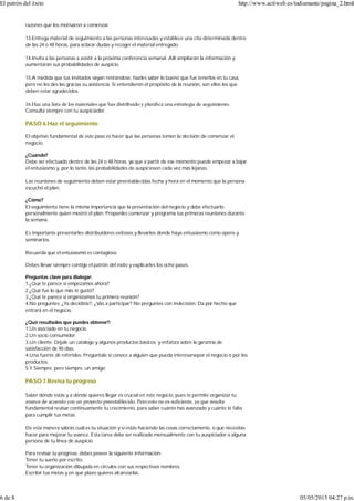 razones que los motivaron a comenzar.
13.Entrega material de seguimiento a las personas interesadas y establece una cita determinada dentro
de las 24 o 48 horas, para aclarar dudas y recoger el material entregado.
14.Invita a las personas a asistir a la próxima conferencia semanal. Allí ampliarán la información y
aumentarán sus probabilidades de auspicio.
15.A medida que tus invitados vayan retirándose, hazles saber lo bueno que fue tenerlos en tu casa,
pero no les des las gracias su asistencia. Si entendieron el propósito de la reunión, son ellos los que
deben estar agradecidos.
16.Haz una lista de los materiales que has distribuido y planiﬁca una estrategia de seguimiento.
Consulta siempre con tu auspiciador.
PASO 6.Haz el seguimiento
El objetivo fundamental de este paso es hacer que las personas tomen la decisión de comenzar el
negocio.
¿Cuándo?
Debe ser efectuado dentro de las 24 o 48 horas, ya que a partir de ese momento puede empezar a bajar
el entusiasmo y, por lo tanto, las probabilidades de auspicioson cada vez más lejanas.
Las reuniones de seguimiento deben estar preestablecidas fecha y hora en el momento que la persona
escuchó el plan.
¿Cómo?
El seguimiento tiene la misma importancia que la presentación del negocio y debe efectuarlo
personalmente quien mostró el plan. Proponles comenzar y programa tus primeras reuniones durante
la semana.
Es importante presentarles distribuidores exitosos y llevarlos donde haya entusiasmo como opens y
seminarios.
Recuerda que el entusiasmo es contagioso.
Debes llevar siempre contigo el patrón del éxito y explicarles los ocho pasos.
Preguntas clave para dialogar:
1.¿Qué te parece si empezamos ahora?
2.¿Qué fue lo que más te gustó?
3.¿Qué te parece si organizamos tu primera reunión?
4.No preguntes: ¿Ya decidiste?, ¿Vas a participar? No preguntes con indecisión. Da por hecho que
entrará en el negocio.
¿Qué resultados que puedes obtener?:
1.Un asociado en tu negocio.
2.Un socio consumidor.
3.Un cliente. Déjale un catálogo y algunos productos básicos, y enfatiza sobre la garantía de
satisfacción de 90 días.
4.Una fuente de referidos. Pregúntale si conoce a alguien que pueda interesarsepor el negocio o por los
productos.
5.Y Siempre, pero siempre, un amigo.
PASO 7.Revisa tu progreso
Saber dónde estás y a dónde quieres llegar es crucial en este negocio, pues te permite organizar tu
avance de acuerdo con un proyecto preestablecido. Pero esto no es suﬁciente, ya que resulta
fundamental revisar continuamente tu crecimiento, para saber cuánto has avanzado y cuánto te falta
para cumplir tus metas.
De esta manera sabrás cuál es tu situación y si estás haciendo las cosas correctamente, o qué necesitas
hacer para mejorar tu avance. Esta tarea debe ser realizada mensualmente con tu auspiciador o alguna
persona de tu línea de auspicio.
Para revisar tu progreso, debes poseer la siguiente información:
Tener tu sueño por escrito.
Tener tu organización dibujada en círculos con sus respectivos nombres.
Escribir tus metas y en qué plazo quieres alcanzarlas.
El patrón del éxito http://www.actiweb.es/tudiamante/pagina_2.html
6 de 8 05/05/2015 04:27 p.m.
 