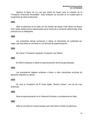 Marketing Comunicacional
EL PATROCINIO
14
Aparece la figura de Ivy Lee que sienta las bases para la creación de la
“Fundación Americana Rockefeller”. Esta fundación se convirtió en el modelo para el
surgimiento de otras fundaciones.
1943:
Nace el patrocinio en la radio con las charlas del obispo Fulto Sheen de Nueva
York. Estas charlas fueron patrocinadas por la marca de un producto determinado. Este
producto era un detergente.
1948:
Las compañías aéreas comienzan a utilizar el intercambio de publicidad por
viajes, que más tarde se convierte en una fórmula de esponsorización.
1955:
Se crea la 1ª fundación española: Fundación Juan March.
1965:
En EEUU empiezan a utilizar la esponsorización de forma generalizada.
1970:
Los empresarios ingleses empiezan a llevar a cabo importantes acciones de
patrocinio deportivo y cultural.
1976:
Se crea la Fundación de El Corte Inglés “Ramón Areces”, una de las más
dinámicas.
1982:
Nace la esponsorización en la Televisión Europea, concretamente en Italia.
1985:
Italia se convierte en el país europeo que más dinero invierte en patrocinio.
 