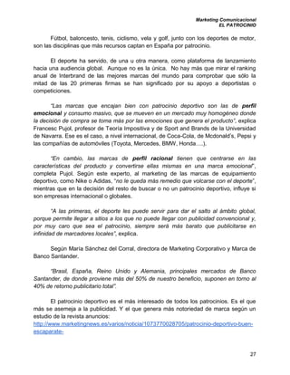 Marketing Comunicacional
EL PATROCINIO
27
Fútbol, baloncesto, tenis, ciclismo, vela y golf, junto con los deportes de motor,
son las disciplinas que más recursos captan en España por patrocinio.
El deporte ha servido, de una u otra manera, como plataforma de lanzamiento
hacia una audiencia global. Aunque no es la única. No hay más que mirar el ranking
anual de Interbrand de las mejores marcas del mundo para comprobar que sólo la
mitad de las 20 primeras firmas se han significado por su apoyo a deportistas o
competiciones.
“Las marcas que encajan bien con patrocinio deportivo son las de perfil
emocional y consumo masivo, que se mueven en un mercado muy homogéneo donde
la decisión de compra se toma más por las emociones que genera el producto”, explica
Francesc Pujol, profesor de Teoría Impositiva y de Sport and Brands de la Universidad
de Navarra. Ese es el caso, a nivel internacional, de Coca-Cola, de Mcdonald’s, Pepsi y
las compañías de automóviles (Toyota, Mercedes, BMW, Honda….).
“En cambio, las marcas de perfil racional tienen que centrarse en las
características del producto y convertirse ellas mismas en una marca emocional”,
completa Pujol. Según este experto, al marketing de las marcas de equipamiento
deportivo, como Nike o Adidas, “no le queda más remedio que volcarse con el deporte”,
mientras que en la decisión del resto de buscar o no un patrocinio deportivo, influye si
son empresas internacional o globales.
“A las primeras, el deporte les puede servir para dar el salto al ámbito global,
porque permite llegar a sitios a los que no puede llegar con publicidad convencional y,
por muy caro que sea el patrocinio, siempre será más barato que publicitarse en
infinidad de marcadores locales”, explica.
Según María Sánchez del Corral, directora de Marketing Corporativo y Marca de
Banco Santander.
“Brasil, España, Reino Unido y Alemania, principales mercados de Banco
Santander, de donde proviene más del 50% de nuestro beneficio, suponen en torno al
40% de retorno publicitario total”.
El patrocinio deportivo es el más interesado de todos los patrocinios. Es el que
más se asemeja a la publicidad. Y el que genera más notoriedad de marca según un
estudio de la revista anuncios:
http://www.marketingnews.es/varios/noticia/1073770028705/patrocinio-deportivo-buen-
escaparate-
 