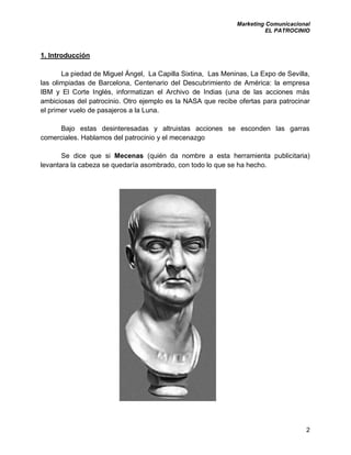 Marketing Comunicacional
EL PATROCINIO
2
1. Introducción
La piedad de Miguel Ángel, La Capilla Sixtina, Las Meninas, La Expo de Sevilla,
las olimpiadas de Barcelona, Centenario del Descubrimiento de América: la empresa
IBM y El Corte Inglés, informatizan el Archivo de Indias (una de las acciones más
ambiciosas del patrocinio. Otro ejemplo es la NASA que recibe ofertas para patrocinar
el primer vuelo de pasajeros a la Luna.
Bajo estas desinteresadas y altruistas acciones se esconden las garras
comerciales. Hablamos del patrocinio y el mecenazgo
Se dice que si Mecenas (quién da nombre a esta herramienta publicitaria)
levantara la cabeza se quedaría asombrado, con todo lo que se ha hecho.
 