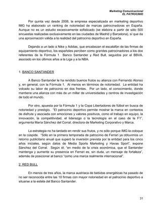 Marketing Comunicacional
EL PATROCINIO
31
Por quinta vez desde 2008, la empresa especializada en marketing deportivo
IMG ha elaborado un ranking de notoriedad de marcas patrocinadoras en España.
Aunque no es un estudio excesivamente sofisticado (se elabora a partir de sólo 500
encuestas realizadas exclusivamente en las ciudades de Madrid y Barcelona), sí que da
una aproximación válida a la realidad del patrocinio deportivo en España.
Dejando a un lado a Nike y Adidas, que encabezan el escalafón de las firmas de
equipamiento deportivo, los españoles perciben como grandes patrocinadores a los dos
referentes de la Fórmula 1 Banco Santander y Red Bull, seguidos por el BBVA,
asociado en los últimos años a la Liga y a la NBA.
1. BANCO SANTANDER
A Banco Santander le ha rendido buenos frutos su alianza con Fernando Alonso
y, en general, con la Fórmula 1. Al menos en términos de notoriedad. La entidad ha
volcado su labor de patrocinio en dos frentes. Por un lado, el conocimiento, donde
mantiene una alianza con más de un millar de universidades y centros de investigación
de todo el mundo.
Por otro, apuesta por la Fórmula 1 y la Copa Libertadores de fútbol en busca de
notoriedad y prestigio. “El patrocinio deportivo permite mostrar la marca en contextos
de disfrute y asociada con emociones y valores positivos, como el trabajo en equipo, la
innovación, la competitividad, el liderazgo o la tecnología en el caso de la F1”,
argumenta María Sánchez del Corral, directora de Marketing Corporativo y Marca.
La estrategia no ha tardado en rendir sus frutos, y no sólo porque IMG la coloque
en la cúspide. “Sólo en la primera temporada de patrocinio de Ferrari ya obtuvimos un
retorno publicitario anual que superó la inversión prevista por la entidad para los cinco
años iniciales, según datos de Media Sports Marketing y Havas Sport”, expone
Sánchez del Corral. Según él, “en medio de la crisis económica, que el Santander
mantenga y aumente su presencia en Ferrari es, sin duda, un mensaje de fortaleza”,
además de posicionar al banco “como una marca realmente internacional”.
2. RED BULL
En menos de tres años, la marca austriaca de bebidas energéticas ha pasado de
no ser reconocida entre las 10 firmas con mayor notoriedad en el patrocinio deportivo a
situarse a la estela del Banco Santander.
 