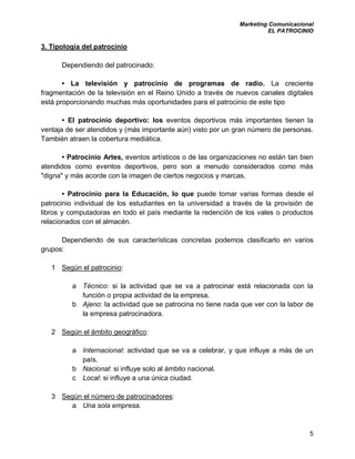 Marketing Comunicacional
EL PATROCINIO
5
3. Tipología del patrocinio
Dependiendo del patrocinado:
• La televisión y patrocinio de programas de radio. La creciente
fragmentación de la televisión en el Reino Unido a través de nuevos canales digitales
está proporcionando muchas más oportunidades para el patrocinio de este tipo
• El patrocinio deportivo: los eventos deportivos más importantes tienen la
ventaja de ser atendidos y (más importante aún) visto por un gran número de personas.
También atraen la cobertura mediática.
• Patrocinio Artes, eventos artísticos o de las organizaciones no están tan bien
atendidos como eventos deportivos, pero son a menudo considerados como más
"digna" y más acorde con la imagen de ciertos negocios y marcas.
• Patrocinio para la Educación, lo que puede tomar varias formas desde el
patrocinio individual de los estudiantes en la universidad a través de la provisión de
libros y computadoras en todo el país mediante la redención de los vales o productos
relacionados con el almacén.
Dependiendo de sus características concretas podemos clasificarlo en varios
grupos:
1 Según el patrocinio:
a Técnico: si la actividad que se va a patrocinar está relacionada con la
función o propia actividad de la empresa.
b Ajeno: la actividad que se patrocina no tiene nada que ver con la labor de
la empresa patrocinadora.
2 Según el ámbito geográfico:
a Internacional: actividad que se va a celebrar, y que influye a más de un
país.
b Nacional: si influye solo al ámbito nacional.
c Local: si influye a una única ciudad.
3 Según el número de patrocinadores:
a Una sola empresa.
 