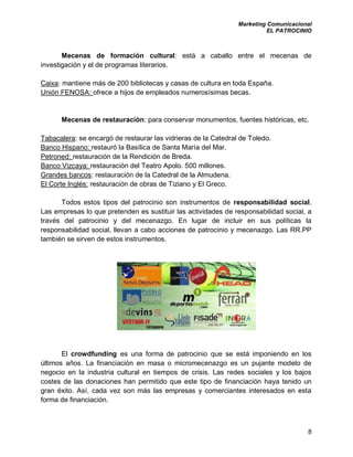 Marketing Comunicacional
EL PATROCINIO
8
Mecenas de formación cultural: está a caballo entre el mecenas de
investigación y el de programas literarios.
Caixa: mantiene más de 200 bibliotecas y casas de cultura en toda España.
Unión FENOSA: ofrece a hijos de empleados numerosísimas becas.
Mecenas de restauración: para conservar monumentos, fuentes históricas, etc.
Tabacalera: se encargó de restaurar las vidrieras de la Catedral de Toledo.
Banco Hispano: restauró la Basílica de Santa María del Mar.
Petroned: restauración de la Rendición de Breda.
Banco Vizcaya: restauración del Teatro Apolo. 500 millones.
Grandes bancos: restauración de la Catedral de la Almudena.
El Corte Inglés: restauración de obras de Tiziano y El Greco.
Todos estos tipos del patrocinio son instrumentos de responsabilidad social.
Las empresas lo que pretenden es sustituir las actividades de responsabilidad social, a
través del patrocinio y del mecenazgo. En lugar de incluir en sus políticas la
responsabilidad social, llevan a cabo acciones de patrocinio y mecenazgo. Las RR.PP
también se sirven de estos instrumentos.
El crowdfunding es una forma de patrocinio que se está imponiendo en los
últimos años. La financiación en masa o micromecenazgo es un pujante modelo de
negocio en la industria cultural en tiempos de crisis. Las redes sociales y los bajos
costes de las donaciones han permitido que este tipo de financiación haya tenido un
gran éxito. Así, cada vez son más las empresas y comerciantes interesados en esta
forma de financiación.
 
