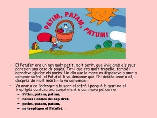 •   El Patufet era un nen molt petit, molt petit, que vivia amb els seus
    pares en una casa de pagès. Tot i que era molt trapella, també li
    agradava ajudar els pares. Un dia que la mare es disposava a anar a
    comprar safrà, el Patufet li va demanar que l'hi deixés anar a ell, i
    després de molt insistir la va convèncer.
•   Va anar a ca l‘adroger a buscar el safrà i perquè la gent no el
    trepitgés cantava una cançó mentre caminava pel carrer:
     –   Patim, patam, patum,
     –   homes i dones del cap dret,
     –   patim, patam, patum,
     –   no trepitgeu el Patufet.
 
