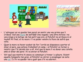 •   L'adroguer es va quedar ben parat en sentir una veu prima que li
    cridava: Vull una lliura de safrààà! Una vegada i una altra mirava i no
    veia ningú a la botiga; de tan petit que era, el Patufet no arribava ni al
    taulell! Al final, el va veure i li va poder vendre la lliura de safrà que
    volia.
•   Quan la mare va haver acabat de fer l'arròs es disposava a portar el
    dinar al pare, que estava treballant al camp, i el Patufet va tornar a
    insistir que l'hi deixés dur a ell. Així que la mare li va donar una cistella
    amb el dinar del pare i hi va enviar el Patufet.
•   Vet aquí que mentre hi anava va començar a tronar i a ploure. Veient
    aquella tempesta tan gran, el Patufet va córrer a aixoplugar-se sota
    una col. I s'hi va quedar tan a gust que s'hi va adormir.
 