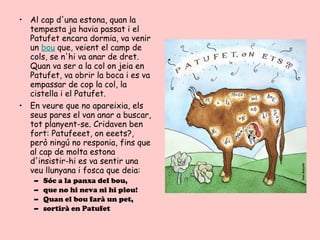 • Al cap d'una estona, quan la
  tempesta ja havia passat i el
  Patufet encara dormia, va venir
  un bou que, veient el camp de
  cols, se n'hi va anar de dret.
  Quan va ser a la col on jeia en
  Patufet, va obrir la boca i es va
  empassar de cop la col, la
  cistella i el Patufet.
• En veure que no apareixia, els
  seus pares el van anar a buscar,
  tot planyent-se. Cridaven ben
  fort: Patufeeet, on eeets?,
  però ningú no responia, fins que
  al cap de molta estona
  d'insistir-hi es va sentir una
  veu llunyana i fosca que deia:
   –   Sóc a la panxa del bou,
   –   que no hi neva ni hi plou!
   –   Quan el bou farà un pet,
   –   sortirà en Patufet
 