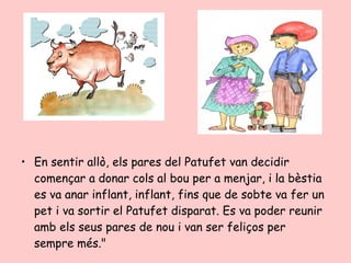 • En sentir allò, els pares del Patufet van decidir
  començar a donar cols al bou per a menjar, i la bèstia
  es va anar inflant, inflant, fins que de sobte va fer un
  pet i va sortir el Patufet disparat. Es va poder reunir
  amb els seus pares de nou i van ser feliços per
  sempre més."
 
