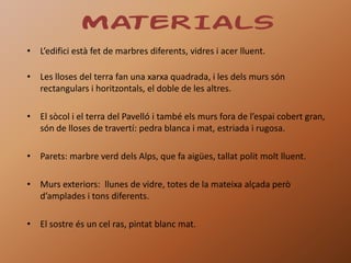 MATERIALS
• L’edifici està fet de marbres diferents, vidres i acer lluent.

• Les lloses del terra fan una xarxa quadrada, i les dels murs són
  rectangulars i horitzontals, el doble de les altres.

• El sòcol i el terra del Pavelló i també els murs fora de l’espai cobert gran,
  són de lloses de travertí: pedra blanca i mat, estriada i rugosa.

• Parets: marbre verd dels Alps, que fa aigües, tallat polit molt lluent.

• Murs exteriors: llunes de vidre, totes de la mateixa alçada però
  d’amplades i tons diferents.

• El sostre és un cel ras, pintat blanc mat.
 