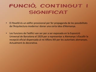 Funció, contingut i
      significat
• El Pavelló és un edifici provisional per fer propaganda de les possibilitats
  de l’Arquitectura moderna i donar una certa idea d’Alemanya.

• Les funcions de l’edifici van ser per a ser exposada en la Exposició
  Universal de Barcelona el 1929 per a representar a Alemanya i d’acollir la
  recepció oficial dispensada al rei Alfons XIII per les autoritats alemanyes.
  Actualment és decorativa.
 