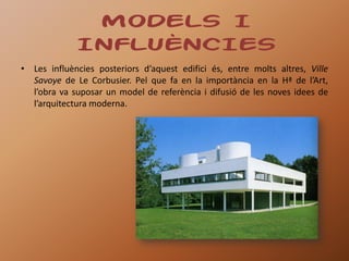 MODELS I
             INFLUÈNCIES
• Les influències posteriors d’aquest edifici és, entre molts altres, Ville
  Savoye de Le Corbusier. Pel que fa en la importància en la Hª de l’Art,
  l’obra va suposar un model de referència i difusió de les noves idees de
  l’arquitectura moderna.
 