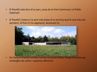 • El Pavelló està dins d’un parc, prop de la Font Lluminosa i el Poble
  Espanyol.

• El Pavelló s’aixeca a la part més baixa d’un terreny que fa una mica de
  pendent. Al fons hi ha vegetació, destacant-lo.




• De lluny, el Pavelló sembla només una paret baixa i llarga formada per
  rectangles de colors i aspectes diferents.
 