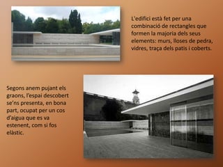 L'edifici està fet per una
                            combinació de rectangles que
                            formen la majoria dels seus
                            elements: murs, lloses de pedra,
                            vidres, traça dels patis i coberts.




Segons anem pujant els
graons, l’espai descobert
se’ns presenta, en bona
part, ocupat per un cos
d’aigua que es va
estenent, com si fos
elàstic.
 