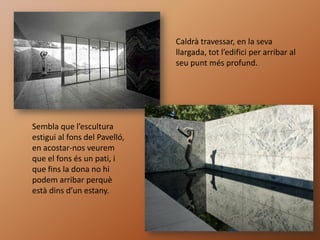 Caldrà travessar, en la seva
                               llargada, tot l’edifici per arribar al
                               seu punt més profund.




Sembla que l’escultura
estigui al fons del Pavelló,
en acostar-nos veurem
que el fons és un pati, i
que fins la dona no hi
podem arribar perquè
està dins d’un estany.
 