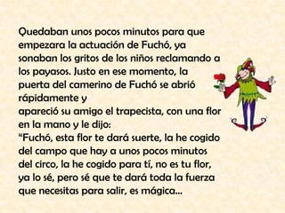 Quedaban unos pocos minutos para que empezara la actuación de Fuchó, ya sonaban los gritos de los niños reclamando a los payasos. Justo en ese momento, la puerta del camerino de Fuchó se abrió rápidamente yapareció su amigo el trapecista, con una flor en la mano y le dijo:“Fuchó, esta flor te dará suerte, la he cogido del campo que hay a unos pocos minutos del circo, la he cogido para tí, no es tu flor, ya lo sé, pero sé que te dará toda la fuerza que necesitas para salir, es mágica…