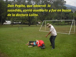 Don Pepito, que observó  lo sucedido, corrió auxiliarlo y fue en busca de la doctora Lolita.
