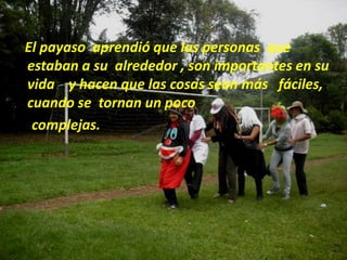 El payaso  aprendió que las personas  que estaban a su  alrededor , son importantes en su vida    y hacen que las cosas sean más   fáciles, cuando se  tornan un poco      complejas.